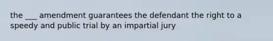 the ___ amendment guarantees the defendant the right to a speedy and public trial by an impartial jury