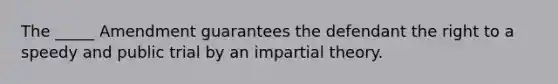 The _____ Amendment guarantees the defendant the right to a speedy and public trial by an impartial theory.