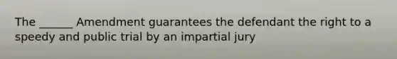 The ______ Amendment guarantees the defendant the right to a speedy and public trial by an impartial jury