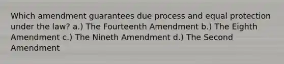 Which amendment guarantees due process and equal protection under the law? a.) The Fourteenth Amendment b.) The Eighth Amendment c.) The Nineth Amendment d.) The Second Amendment