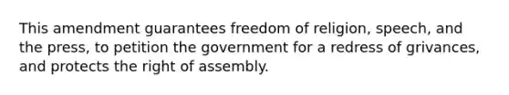 This amendment guarantees freedom of religion, speech, and the press, to petition the government for a redress of grivances, and protects the right of assembly.