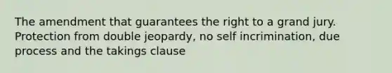 The amendment that guarantees the right to a grand jury. Protection from double jeopardy, no self incrimination, due process and the takings clause