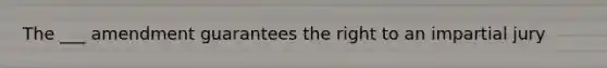 The ___ amendment guarantees the right to an impartial jury