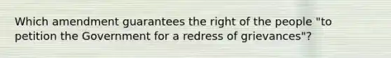 Which amendment guarantees the right of the people "to petition the Government for a redress of grievances"?