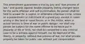 This amendment guarantees a trial by jury and "due process of law," and guards against double jeopardy (being charged twice for the same offense) and self-incrimination. No person shall be held to answer for a capital, or otherwise infamous crime, unless on a presentment or indictment of a grand jury, except in cases arising in the land or naval forces, or in the militia, when in actual service in time of war or public danger; nor shall any person be subject for the same offense to be twice put in jeopardy of life or limb; nor shall be compelled in any criminal case to be a witness against himself, nor be deprived of life, liberty, or property, without due process of law; nor shall private property be taken for public use, without just compensation.