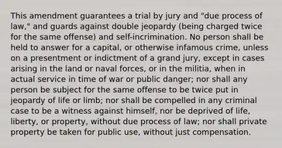 This amendment guarantees a trial by jury and "due process of law," and guards against double jeopardy (being charged twice for the same offense) and self-incrimination. No person shall be held to answer for a capital, or otherwise infamous crime, unless on a presentment or indictment of a grand jury, except in cases arising in the land or naval forces, or in the militia, when in actual service in time of war or public danger; nor shall any person be subject for the same offense to be twice put in jeopardy of life or limb; nor shall be compelled in any criminal case to be a witness against himself, nor be deprived of life, liberty, or property, without due process of law; nor shall private property be taken for public use, without just compensation.