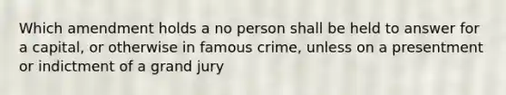 Which amendment holds a no person shall be held to answer for a capital, or otherwise in famous crime, unless on a presentment or indictment of a grand jury