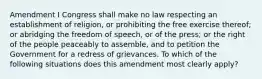 Amendment I Congress shall make no law respecting an establishment of religion, or prohibiting the free exercise thereof; or abridging the freedom of speech, or of the press; or the right of the people peaceably to assemble, and to petition the Government for a redress of grievances. To which of the following situations does this amendment most clearly apply?