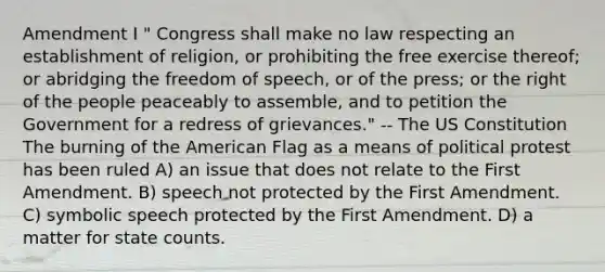 Amendment I " Congress shall make no law respecting an establishment of religion, or prohibiting the free exercise thereof; or abridging the freedom of speech, or of the press; or the right of the people peaceably to assemble, and to petition the Government for a redress of grievances." -- The US Constitution The burning of the American Flag as a means of political protest has been ruled A) an issue that does not relate to the First Amendment. B) speech not protected by the First Amendment. C) symbolic speech protected by the First Amendment. D) a matter for state counts.