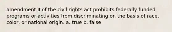 amendment II of the civil rights act prohibits federally funded programs or activities from discriminating on the basis of race, color, or national origin. a. true b. false