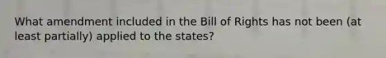 What amendment included in the Bill of Rights has not been (at least partially) applied to the states?