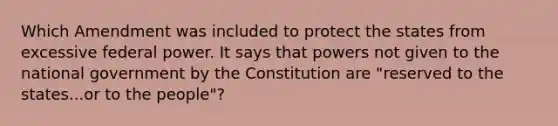 Which Amendment was included to protect the states from excessive federal power. It says that powers not given to the national government by the Constitution are "reserved to the states...or to the people"?