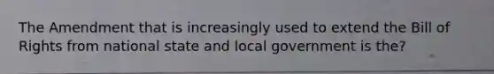 The Amendment that is increasingly used to extend the Bill of Rights from national state and local government is the?