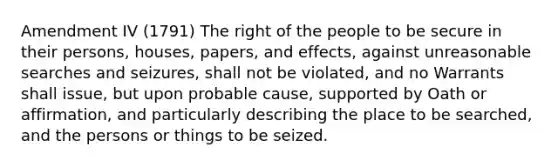 Amendment IV (1791) The right of the people to be secure in their persons, houses, papers, and effects, against unreasonable searches and seizures, shall not be violated, and no Warrants shall issue, but upon probable cause, supported by Oath or affirmation, and particularly describing the place to be searched, and the persons or things to be seized.