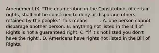 Amendment IX. "The enumeration in the Constitution, of certain rights, shall not be construed to deny or disparage others retained by the people." This means _____. A. one person cannot disparage another person. B. anything not listed in the Bill of Rights is not a guaranteed right. C. "if it's not listed you don't have the right". D. Americans have rights not listed in the Bill of Rights.