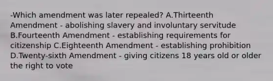 -Which amendment was later repealed? A.Thirteenth Amendment - abolishing slavery and involuntary servitude B.Fourteenth Amendment - establishing requirements for citizenship C.Eighteenth Amendment - establishing prohibition D.Twenty-sixth Amendment - giving citizens 18 years old or older the right to vote