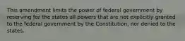 This amendment limits the power of federal government by reserving for the states all powers that are not explicitly granted to the federal government by the Constitution, nor denied to the states.