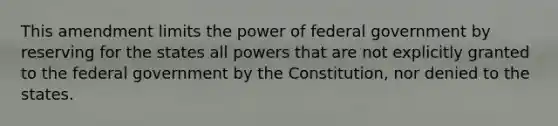 This amendment limits the power of federal government by reserving for the states all powers that are not explicitly granted to the federal government by the Constitution, nor denied to the states.