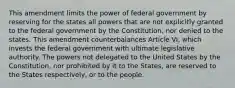 This amendment limits the power of federal government by reserving for the states all powers that are not explicitly granted to the federal government by the Constitution, nor denied to the states. This amendment counterbalances Article VI, which invests the federal government with ultimate legislative authority. The powers not delegated to the United States by the Constitution, nor prohibited by it to the States, are reserved to the States respectively, or to the people.