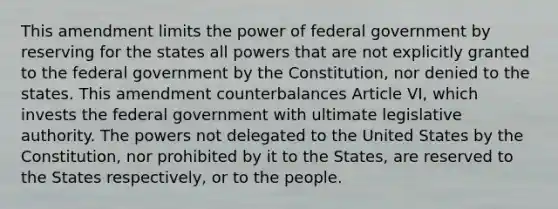 This amendment limits the power of federal government by reserving for the states all powers that are not explicitly granted to the federal government by the Constitution, nor denied to the states. This amendment counterbalances Article VI, which invests the federal government with ultimate legislative authority. The powers not delegated to the United States by the Constitution, nor prohibited by it to the States, are reserved to the States respectively, or to the people.