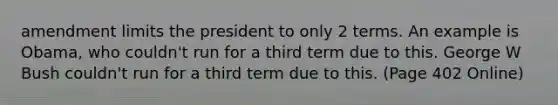 amendment limits the president to only 2 terms. An example is Obama, who couldn't run for a third term due to this. George W Bush couldn't run for a third term due to this. (Page 402 Online)