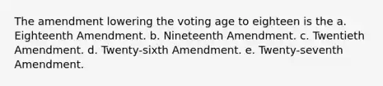 The amendment lowering the voting age to eighteen is the a. Eighteenth Amendment. b. Nineteenth Amendment. c. Twentieth Amendment. d. Twenty-sixth Amendment. e. Twenty-seventh Amendment.