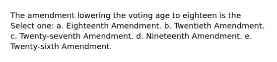 The amendment lowering the voting age to eighteen is the Select one: a. Eighteenth Amendment. b. Twentieth Amendment. c. Twenty-seventh Amendment. d. Nineteenth Amendment. e. Twenty-sixth Amendment.