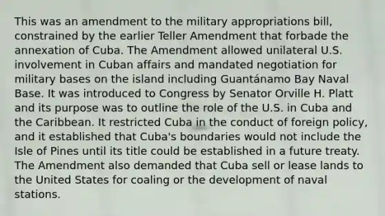 This was an amendment to the military appropriations bill, constrained by the earlier Teller Amendment that forbade the annexation of Cuba. The Amendment allowed unilateral U.S. involvement in Cuban affairs and mandated negotiation for military bases on the island including Guantánamo Bay Naval Base. It was introduced to Congress by Senator Orville H. Platt and its purpose was to outline the role of the U.S. in Cuba and the Caribbean. It restricted Cuba in the conduct of foreign policy, and it established that Cuba's boundaries would not include the Isle of Pines until its title could be established in a future treaty. The Amendment also demanded that Cuba sell or lease lands to the United States for coaling or the development of naval stations.