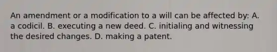 An amendment or a modification to a will can be affected by: A. a codicil. B. executing a new deed. C. initialing and witnessing the desired changes. D. making a patent.