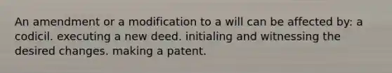 An amendment or a modification to a will can be affected by: a codicil. executing a new deed. initialing and witnessing the desired changes. making a patent.