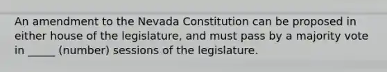 An amendment to the Nevada Constitution can be proposed in either house of the legislature, and must pass by a majority vote in _____ (number) sessions of the legislature.