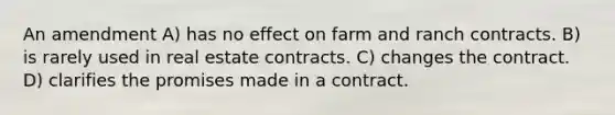 An amendment A) has no effect on farm and ranch contracts. B) is rarely used in real estate contracts. C) changes the contract. D) clarifies the promises made in a contract.