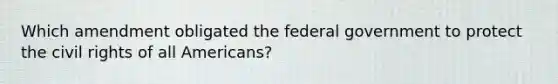 Which amendment obligated the federal government to protect the civil rights of all Americans?