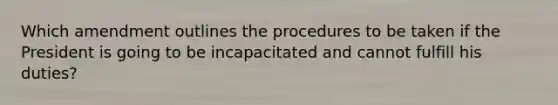 Which amendment outlines the procedures to be taken if the President is going to be incapacitated and cannot fulfill his duties?