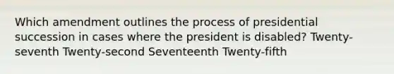 Which amendment outlines the process of presidential succession in cases where the president is disabled? Twenty-seventh Twenty-second Seventeenth Twenty-fifth