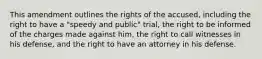 This amendment outlines the rights of the accused, including the right to have a "speedy and public" trial, the right to be informed of the charges made against him, the right to call witnesses in his defense, and the right to have an attorney in his defense.