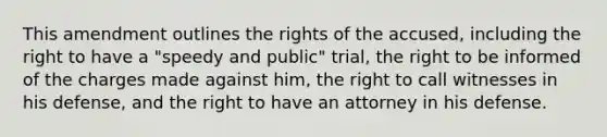 This amendment outlines the rights of the accused, including the right to have a "speedy and public" trial, the right to be informed of the charges made against him, the right to call witnesses in his defense, and the right to have an attorney in his defense.