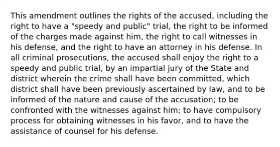 This amendment outlines the rights of the accused, including the right to have a "speedy and public" trial, the right to be informed of the charges made against him, the right to call witnesses in his defense, and the right to have an attorney in his defense. In all criminal prosecutions, the accused shall enjoy the right to a speedy and public trial, by an impartial jury of the State and district wherein the crime shall have been committed, which district shall have been previously ascertained by law, and to be informed of the nature and cause of the accusation; to be confronted with the witnesses against him; to have compulsory process for obtaining witnesses in his favor, and to have the assistance of counsel for his defense.