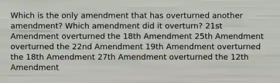 Which is the only amendment that has overturned another amendment? Which amendment did it overturn? 21st Amendment overturned the 18th Amendment 25th Amendment overturned the 22nd Amendment 19th Amendment overturned the 18th Amendment 27th Amendment overturned the 12th Amendment