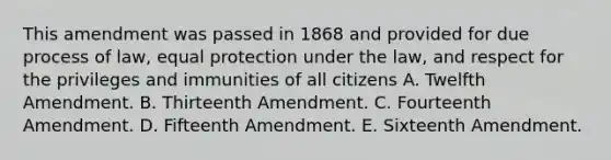 This amendment was passed in 1868 and provided for due process of law, equal protection under the law, and respect for the privileges and immunities of all citizens A. Twelfth Amendment. B. Thirteenth Amendment. C. Fourteenth Amendment. D. Fifteenth Amendment. E. Sixteenth Amendment.