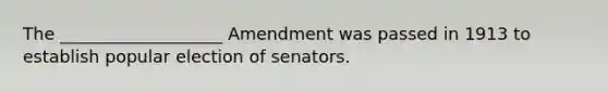 The ___________________ Amendment was passed in 1913 to establish popular election of senators.