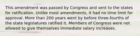 This amendment was passed by Congress and sent to the states for ratification. Unlike most amendments, it had no time limit for approval. More than 200 years went by before three-fourths of the state legislatures ratified it. Members of Congress were not allowed to give themselves immediate salary increases.