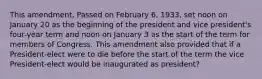 This amendment, Passed on February 6, 1933, set noon on January 20 as the beginning of the president and vice president's four-year term and noon on January 3 as the start of the term for members of Congress. This amendment also provided that if a President-elect were to die before the start of the term the vice President-elect would be inaugurated as president?