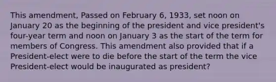 This amendment, Passed on February 6, 1933, set noon on January 20 as the beginning of the president and vice president's four-year term and noon on January 3 as the start of the term for members of Congress. This amendment also provided that if a President-elect were to die before the start of the term the vice President-elect would be inaugurated as president?