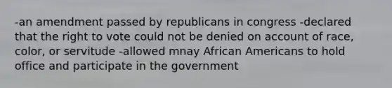 -an amendment passed by republicans in congress -declared that the right to vote could not be denied on account of race, color, or servitude -allowed mnay African Americans to hold office and participate in the government