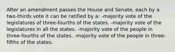 After an amendment passes the House and Senate, each by a two-thirds vote it can be ratified by a: -majority vote of the legislatures of three-fourths of the states. -majority vote of the legislatures in all the states. -majority vote of the people in three-fourths of the states. -majority vote of the people in three-fifths of the states.