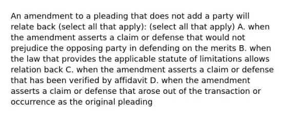 An amendment to a pleading that does not add a party will relate back (select all that apply): (select all that apply) A. when the amendment asserts a claim or defense that would not prejudice the opposing party in defending on the merits B. when the law that provides the applicable statute of limitations allows relation back C. when the amendment asserts a claim or defense that has been verified by affidavit D. when the amendment asserts a claim or defense that arose out of the transaction or occurrence as the original pleading