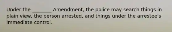 Under the ________ Amendment, the police may search things in plain view, the person arrested, and things under the arrestee's immediate control.