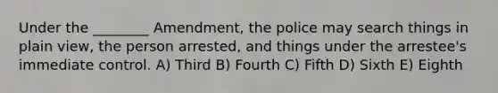 Under the ________ Amendment, the police may search things in plain view, the person arrested, and things under the arrestee's immediate control. A) Third B) Fourth C) Fifth D) Sixth E) Eighth