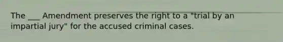 The ___ Amendment preserves the right to a "trial by an impartial jury" for the accused criminal cases.